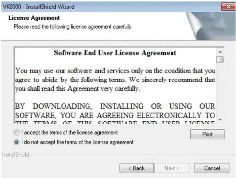VK6000 - InstallShield Wizard License Agreement Please read the following license agreement carefully. Software End User License Agreement You may use our software and services only on the condition that you agree to abide by the following terms. We sincerely recommend that you shall read this Agreement very carefully. BY DOWNLOADING, INSTALLING OR USING OUR SOFTWARE, YOU ARE AGREEING ELECTRONICALLY TO THE TERMS OF THIS SOFTWARE END USER LICENSE I accept the terms of the license agreement I do not accept the terms of the license agreement Print < Back Next > Cancel
