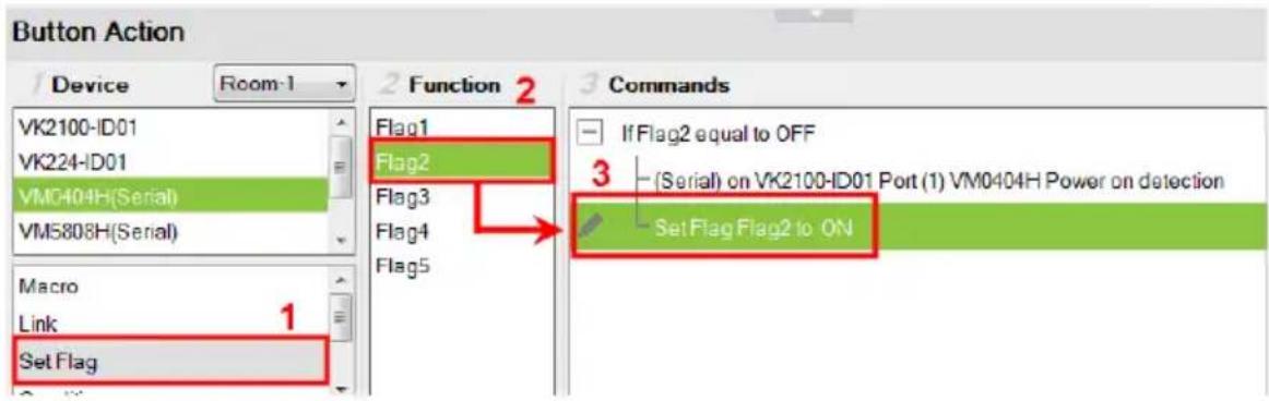 Button Action Device Room-1 2 Function 2 3 Commands VK2100-ID01 VK224-ID01 VMG404H(Serial) VM5808H(Serial) Macro Link 1 Set Flag Flag1 Flag2 Flag3 Flag4 Flag5 If Flag2 equal to OFF (Serial) on VK2100-ID01 Port (1) VM0404H Power on detection Set Flag Flag2 to ON
