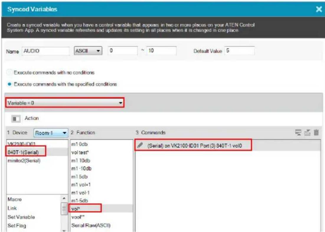 Synced Variables Create a synced variable when you have a control variable that appears in two or more places on your ATEN Control System App. A synced variable refreshes and updates its setting in all places when it is changed in one place. Name AUDIO ASCII 0 10 Default Value 5 Execute commands with no conditions Execute commands with the specified conditions Variable = 0 Action 1 Device Room-1 2 Function 3 Commands VK2100-ID01 840T-1(Serial) monitor2(Serial) Macro Link Set Variable Set Flag m1 0db vol test* m1 10db m1 -10db m1 5db m1 vol+1 m1 vol-1 m1-5db vol* vool* Serial Raw(ASCII) (Serial) on VK2100-ID01 Port (3) 840T-1 vol0