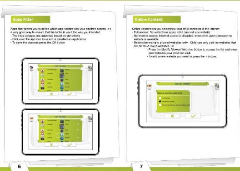 Apps Filter Apps filter allows you to define which applications can your children access. It's a very good way to ensure that the tablet is used the way you intended. - The installed apps are approved based on our criteria - Click over the app icon to select or deselect an application - To save the changes press the OK button. Online Content Online content lets you select how your child connects to the internet. - Full access: No restrictions apply, child can visit any website - No internet access: Internet access is disabled, when child opens browser no website is available - Restrict browsing to allowed websites only - Child can only visit the websites that are on the Allowed websites list. - Press the Modify Allowed Websites button to access the list and enter new websites your child can visit. - To add a new website you need to press the 1 button.