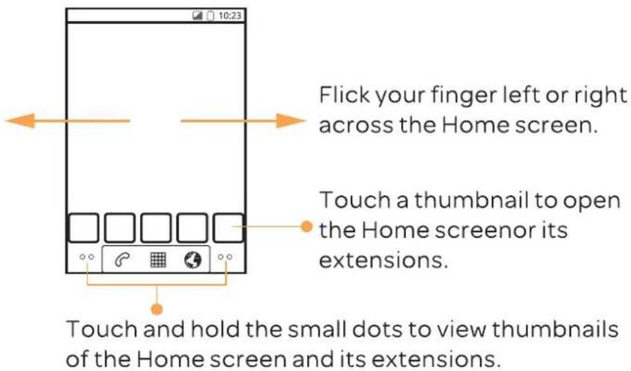 10:23 Flick your finger left or right across the Home screen. Touch a thumbnail to open the Home screenor its extensions. Touch and hold the small dots to view thumbnails of the Home screen and its extensions.