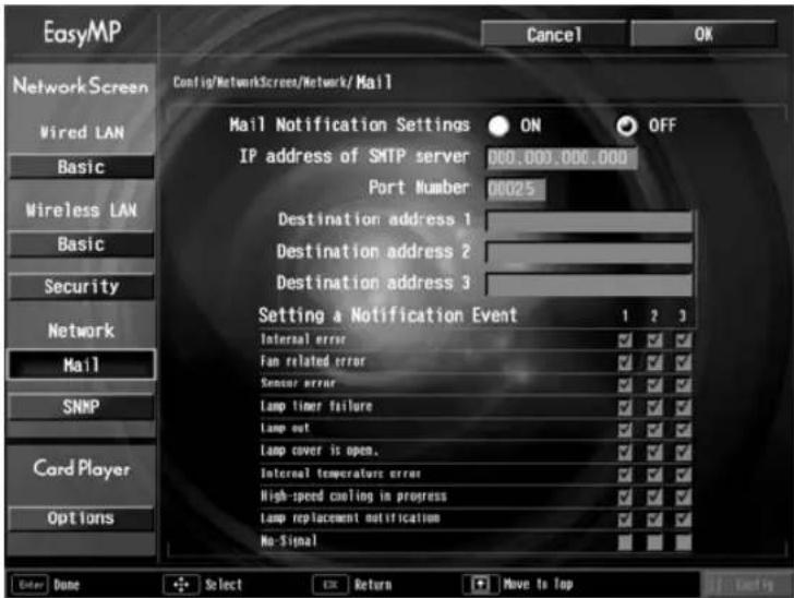 Easy/MP Cancel OK Network Screen Wired LAN Basic Wireless LAN Basic Security Network Mail SNMP Card Player Options Config/NetworkScreen/Network/Mail Mail Notification Settings ON OFF IP address of SMTP server 000.000.000.000 Port Number 00025 Destination address 1 Destination address 2 Destination address 3 Setting a Notification Event 1 2 3 Internal error ✓ ✓ ✓ Fan related error ✓ ✓ ✓ Sensor error ✓ ✓ ✓ Lamp timer failure ✓ ✓ ✓ Lamp out ✓ ✓ ✓ Lamp cover is open. ✓ ✓ ✓ Internal temperature error ✓ ✓ ✓ High-speed cooling in progress ✓ ✓ ✓ Lamp replacement notification ✓ ✓ ✓ No Signal ✓ ✓ ✓