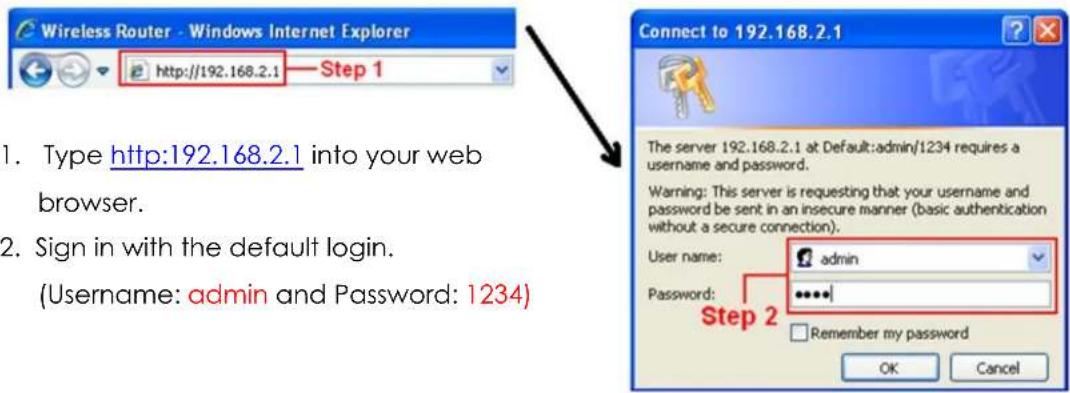 Wireless Router - Windows Internet Explorer http://192.168.2.1 Step 1 1. Type http:192.168.2.1 into your web browser. 2. Sign in with the default login. (Username: admin and Password: 1234) Connect to 192.168.2.1 The server 192.168.2.1 at Default:admin/1234 requires a username and password. Warning: This server is requesting that your username and password be sent in an insecure manner (basic authentication without a secure connection). User name: admin Password: ***** Step 2 Remember my password OK Cancel