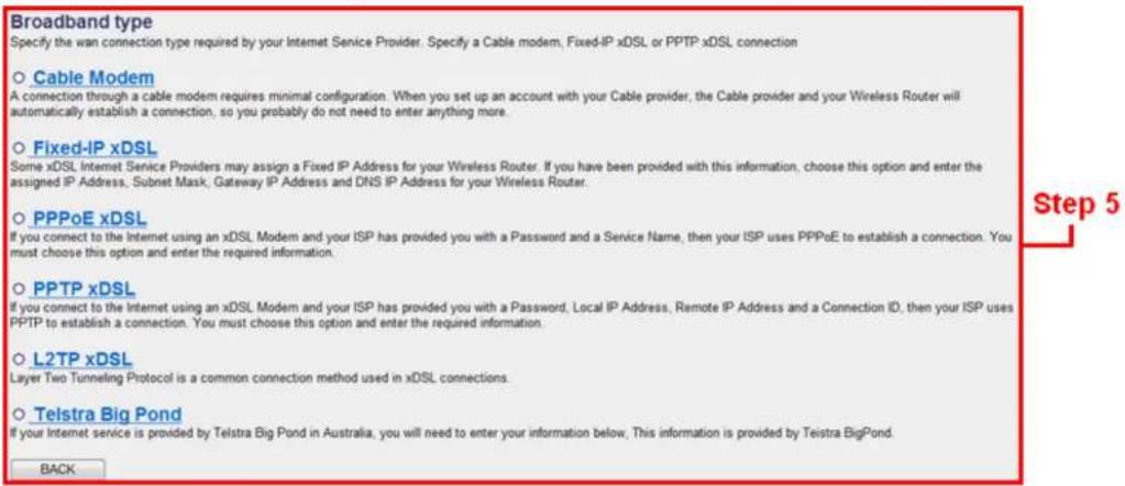 Broadband type Specify the wan connection type required by your Internet Service Provider. Specify a Cable modem, Fixed-IP xDSL or PPTP xDSL connection ○ Cable Modem A connection through a cable modem requires minimal configuration. When you set up an account with your Cable provider, the Cable provider and your Wireless Router will automatically establish a connection, so you probably do not need to enter anything more. ○ Fixed-IP xDSL Some xDSL Internet Service Providers may assign a Fixed IP Address for your Wireless Router. If you have been provided with this information, choose this option and enter the assigned IP Address, Subnet Mask, Gateway IP Address and DNS IP Address for your Wireless Router. ○ PPPoE xDSL If you connect to the Internet using an xDSL Modem and your ISP has provided you with a Password and a Service Name, then your ISP uses PPPoE to establish a connection. You must choose this option and enter the required information. ○ PPTP xDSL If you connect to the Internet using an xDSL Modem and your ISP has provided you with a Password, Local IP Address, Remote IP Address and a Connection ID, then your ISP uses PPTP to establish a connection. You must choose this option and enter the required information. ○ L2TP xDSL Layer Two Tunneling Protocol is a common connection method used in xDSL connections. ○ Telstra Big Pond If your Internet service is provided by Telstra Big Pond in Australia, you will need to enter your information below, This information is provided by Teistra BigPond. BACK
