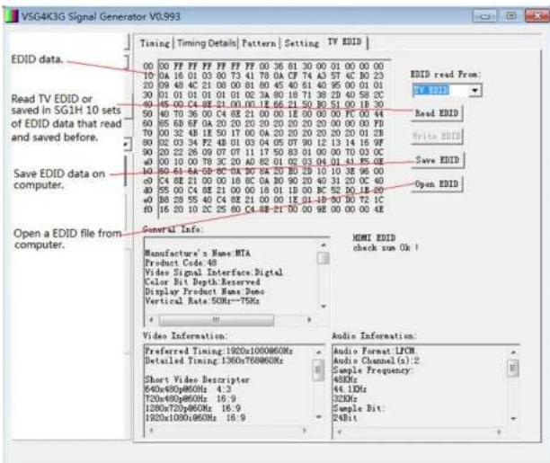 VSG4K3G Signal Generator V0.993 EDID data. Read TV EDID or saved in SG1H 10 sets ed that read and saved before. Save EDID data on computer. Open a EDID file from computer. General Info: Manufacture's Name: MTA Product Code: 48 Video Signal Interface Digital Color Bit Depth: Reserved Display Product Name Done Vertical Rate: 50Hz~75Hz Video Information: Preferred Timing: 1920x1080@60Hz Detailed Timing: 1960x768@60Hz Short Video Descriptor 840x480p860Hz: 4.3 720x480p860Hz: 16.9 1280x720p860Hz: 16.9 1920x1080@60Hz: 16.9 Audio Information: Audio Format: LFCW Audio Channel(s): 2 Sample Frequency: 48kHz 44.1MHz 32kHz Sample Bit: 24Bit