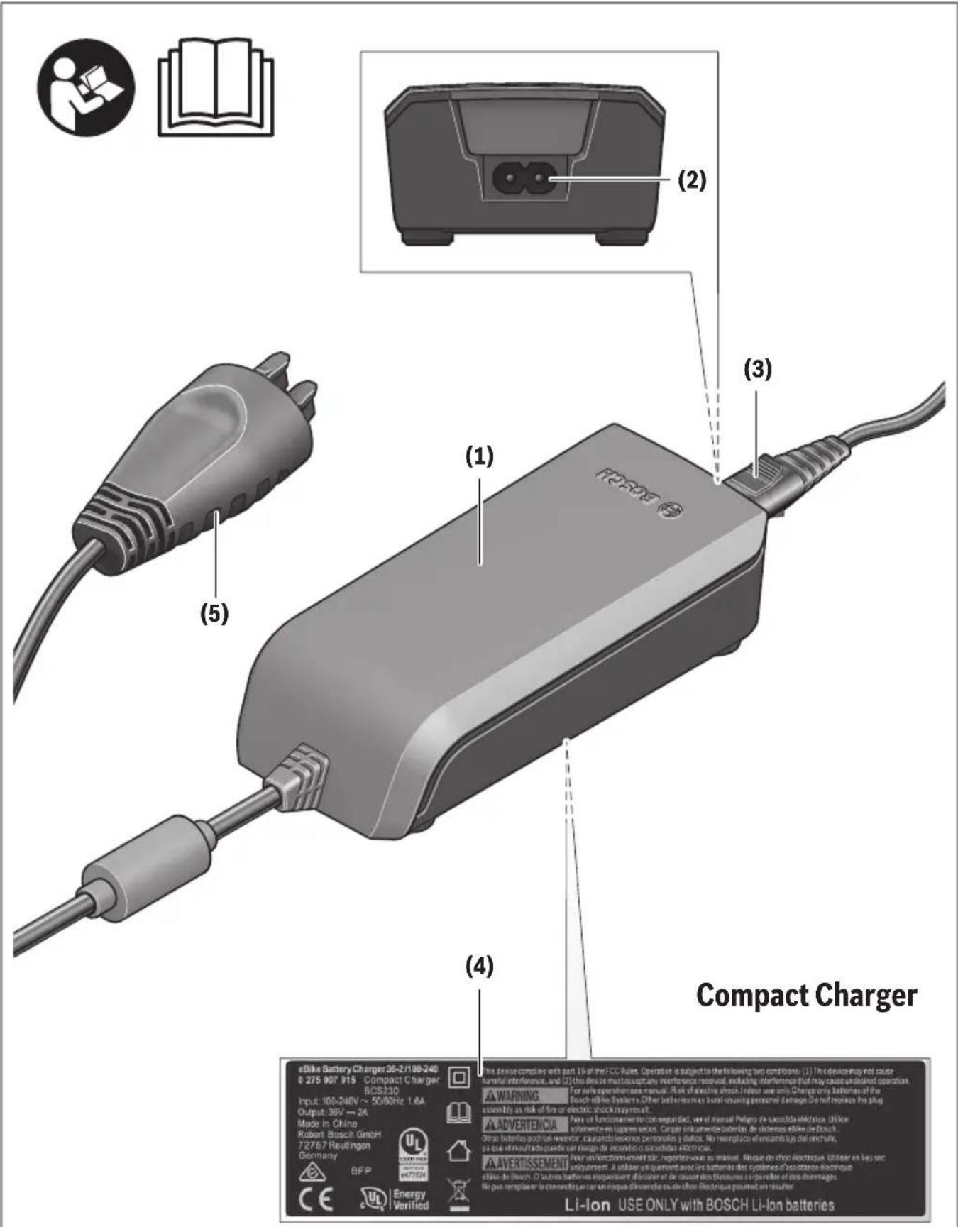eBike Battery Charger 36-2/100-240 0 275 007 915 Compact Charger BCS230 Input: 100-240V ~ 50/80Hz 1.6A Output: 36V → 2A Mode in China Robert Bosch GmbH 72787 Reutlingen Germany BFP Energy Verified (1) (2) (3) (4) Compact Charger Li-Ion USE ONLY with BOSCH Li-Ion batteries (5) A WARNING An advertencia An advertissement This device consists with part 15 of the ECC Rules. Operator is subject to the following two conditions: (1) This device may not cause harmful interference, and (2) this device must accept any interference resolved, including interference that may cause undisked operation. For safe operation are manual. Risk of effective shock. Infer use only. Charge only batteries of the Bosch reliable systems. Other batteries may be found ouaching personnel damage. Do not replace the plug mobility as risk of fire or electric shock may result. Use of functional power in the appropriate, use of manual Pelagic de laucitally electric. Utilien isamente in logarithmic service. Carrier circuitmente bacterias de sistemas efile de Bosch. No line elementado puede ser rengo de recuendo de capacidades electricas. A advertissement Iner un fonctionnementel für, reporter source se manual. Respons de other électrique. Utilier en key sec anquypment. A utiliser se permanent device and battery des systèmes deistance électrique etilde de Bosch. O autres batteries risquendent di Fabier et de causer des systèmes en interelle de dos detemages. No par remplacer le connectrique sur une niveau d'incomde ou de effico. Électrique pourait en minutier.