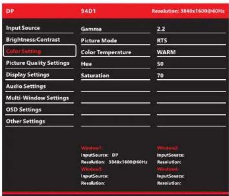 DP 94D1 Resolution: 3840x1600@60Hz Input Source Gamma 2.2 Brightness/Contrast Picture Mode RTS Color Setting Color Temperature WARM Picture Quality Settings Hue 50 Display Settings Saturation 70 Audio Settings Multi-Window Settings OSD Settings Other Settings Window1 InputSource: DP Resolution: 3840x1600@60Hz Resolution: InputSource: Resolution: Resolution: