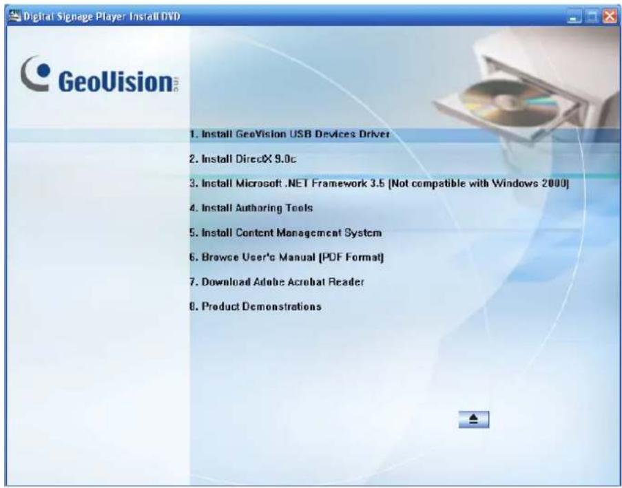 Digital Signage Player Install DVD GeoVision 1. Install GeoVision USB Devices Driver 2. Install DirectX 9.0c 3. Install Microsoft .NET Framework 3.5 [Not compatible with Windows 2000] 4. Install Authoring Tools 5. Install Content Management System 6. Browse User's Manual [PDF Format] 7. Download Ado…