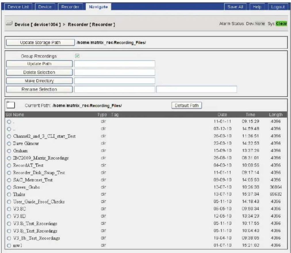 Device List Device Recorder Navigate Save All Help Logout Device [device1094] > Recorder [Recorder] Alarm Status Dev.None Sys Clear Update Storage Path /home/matrix_rec.Recording_Files/ Group Recordings ✓ Update Path Delete Selection Make Directory Rename Selection Current Path /home/matrix_rec.Recording_Files/ Default Path Sel Name Type Tag Date Time Length . dir 11-01-11 09:15:29 4096 .. dir 07-12-10 14:59:48 4096 Channel2_and_3_CLI_start_Test dir 26-03-10 11:36:51 4096 Dave Gilmour dir 22-03-10 14:32:53 4096 Graham dir 15-09-10 13:37:26 4096 IBC2009_Matrix_Record dir 26-08-10 08:31:01 4096 RecordAT_Test dir 04-03-10 10:00:56 4096 Recorder_Disk_Swap_Test dir 11-01-11 09:17:14 4096 SAC_Metronet_Test dir 03-09-10 14:05:50 4096 Screen_Grabs dir 13-07-10 10:26:38 36864 Thales dir 13-07-10 15:37:34 69632 User_Guide_Proof_Chocks dir 05-11-10 14:18:43 4096 V3.8C dir 06-05-10 09:50:34 4096 V3.8D dir 12-05-10 13:34:29 4096 V3.8i_Test_Record dir 05-11-10 10:17:55 4096 V3.8j_Test_Record dir 05-11-10 10:04:40 4096 V3.8b_Test_Record dir 19-04-10 09:38:05 4096 mwl dir 01-07-10 15:21:02 4096