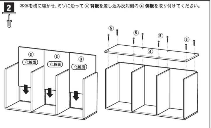 本体を横に寝かせ、ミゾに沿って③背板を差し込み反対側の④側板を取り付けてください。 ② ③ 化粧面 ③ 化粧面 ③ 化粧面 ⑤ ⑤ ⑤ ④ ⑤
