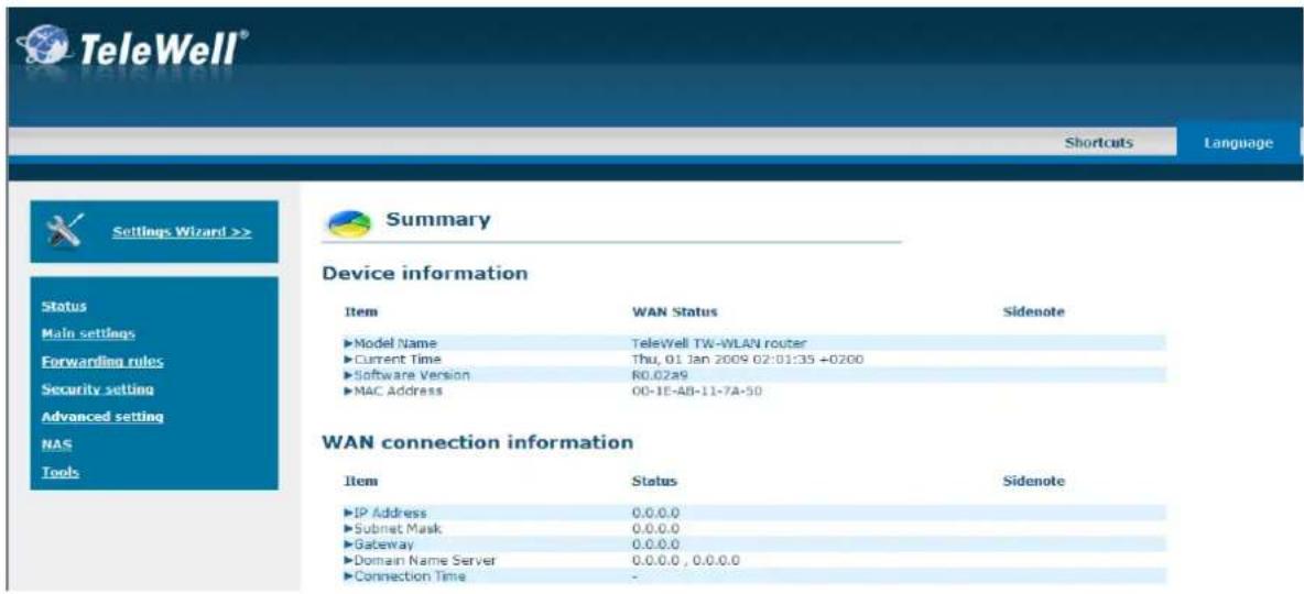 TeleWell® Shortcuts Language Settings Wizard >> Status Main settings Forwarding rules Security setting Advanced setting NAS Tools Summary Device information Item WAN Status Sidenote ►Model Name TeleWell TW-WLAN router ►Current Time Thu, 01 Jan 2009 02:01:35 +0200 ►Software Version R0.02a9 ►MAC Address 00-1E-AB-11-7A-50 WAN connection information Item Status Sidenote ►IP Address 0.0.0.0 ►Subnet Mask 0.0.0.0 ►Gateway 0.0.0.0 ►Domain Name Server 0.0.0.0, 0.0.0.0 ►Connection Time -