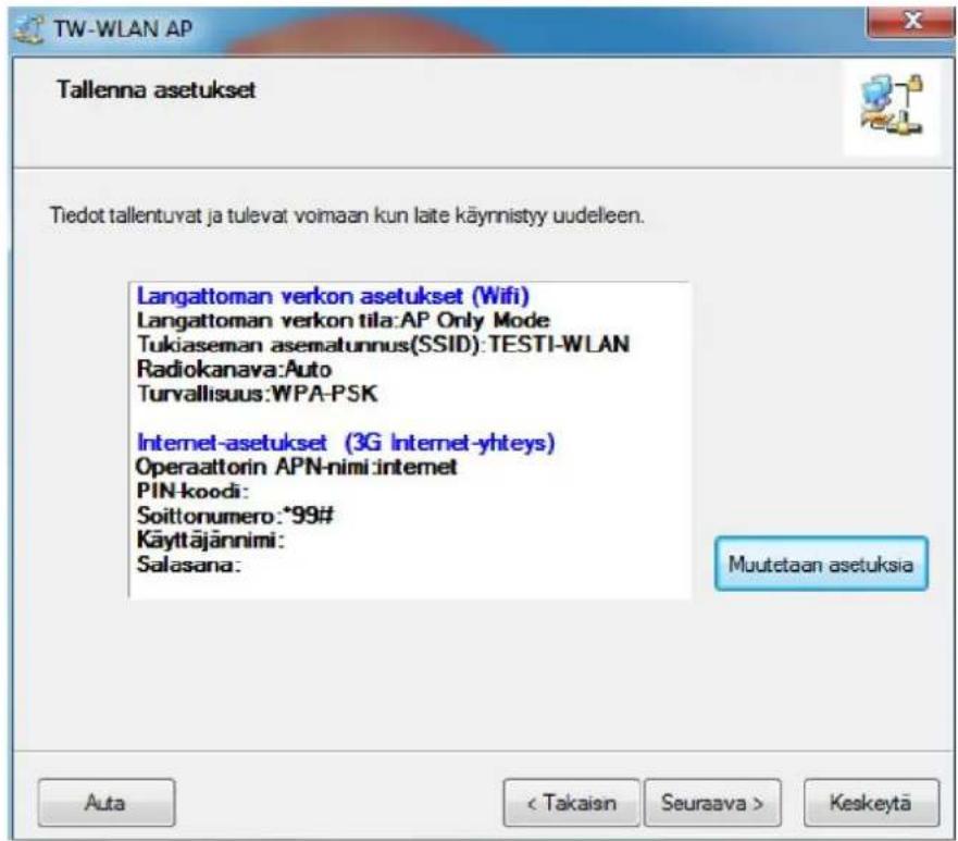 TW-WLAN AP Tallenna asetukset Tiedot tallentuvat ja tulevat voimaan kun laite käynnistyy uudeleen. Langattoman verkon asetukset (Wifi) Langattoman verkon tila:AP Only Mode Tukiaseman asematunnus(SSID):TESTI-WLAN Radiokanava:Auto Turvallisuus:WPA-PSK Internet-asetukset (3G Internet-yhteys) Operaattorin APN-nimi:internet PIN-koodi: Soittonumero:*99# Käyttäjännimi: Salasana: Muutetaan asetuksia Auta < Takaisn Seuraava > Keskeytä