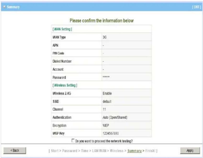 [WAN Setting] WAN Type 3G APN - PIN Code - Dialed Number - Account - Password ***** [Wireless Setting] Wireless 2.4G Enable SSID default Channel 11 Authentication Auto (Open/Shared) Encryption WEP WEP Key 1234567890 Do you want to proceed the network testing? < Back [ Start > Password > Time > LAN/W…