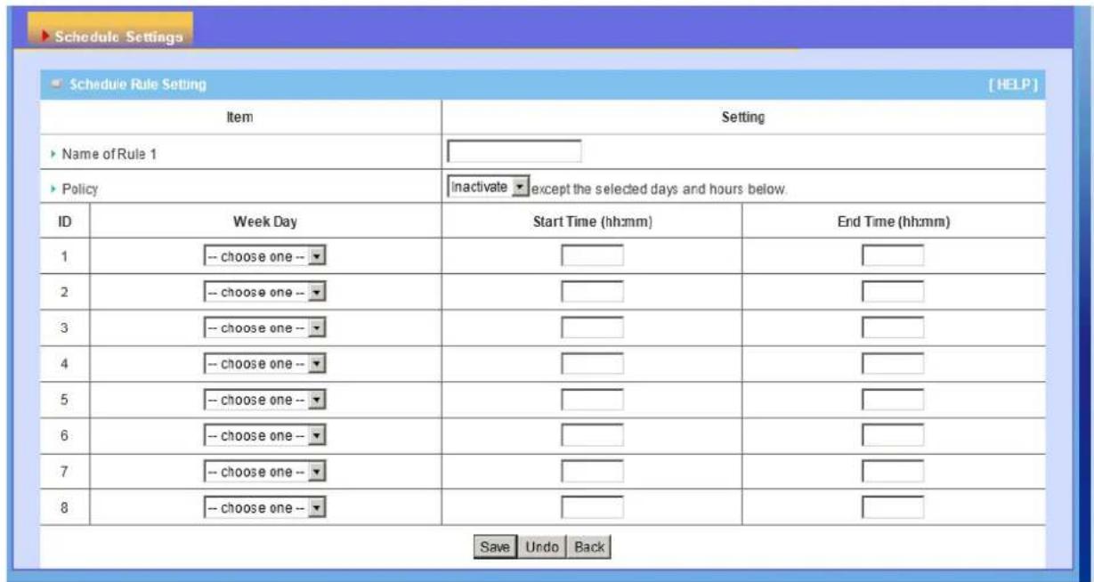 Schedule Settings Schedule Rule Setting [HELP] Item Setting Name of Rule 1 Policy Inactivate except the selected days and hours below. ID Week Day Start Time (hh:mm) End Time (hh:mm) 1 -- choose one -- 2 -- choose one -- 3 -- choose one -- 4 -- choose one -- 5 -- choose one -- 6 -- choose one -- 7 -…