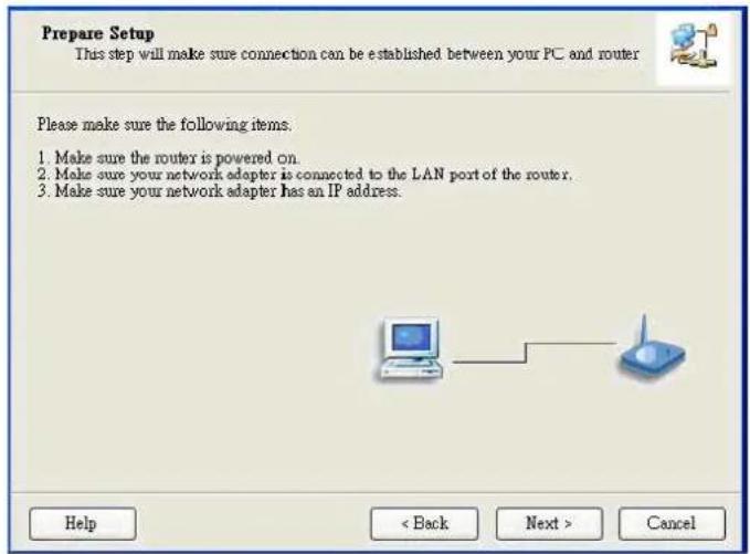 Prepare Setup This step will make sure connection can be established between your PC and router Please make sure the following items. 1. Make sure the router is powered on. 2. Make sure your network adapter is connected to the LAN port of the router. 3. Make sure your network adapter has an IP addre…