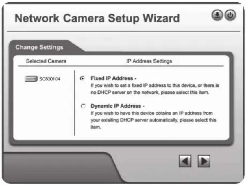 Network Camera Setup Wizard Change Settings Selected Camera IP Address Settings SC800104 ● Fixed IP Address - If you wish to set a fixed IP address to this device, or there is no DHCP server on the network, please select this item. ○ Dynamic IP Address - If you wish to have this device obtains an IP address from your existing DHCP server automatically, please select this item.