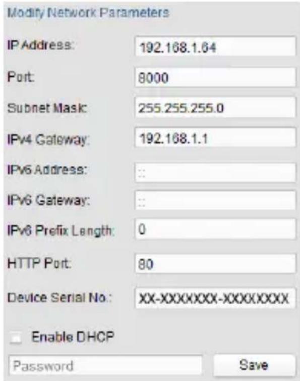 Modify Network Parameters IP Address: 192.168.1.64 Port: 8000 Subnet Mask: 255.255.255.0 IPv4 Gateway: 192.168.1.1 IPv6 Address: : IPv6 Gateway: : IPv6 Prefix Length: 0 HTTP Port: 80 Device Serial No: XX-XXXXXXXX-XXXXXXXX Enable DHCP Password Save