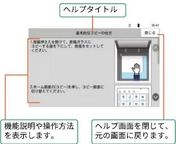 ヘルプタイトル 基本的なコピーの仕方 閉じる 1.原稿押さえを開けて、原稿ガラスに コピーする面を下にして、原稿をセットして ください。 2.ホーム画面のコピーを押し、コピー画面に 切り替えてください。 機能説明や操作方法 を表示します。 ヘルプ画面を閉じて、 元の画面に戻ります。