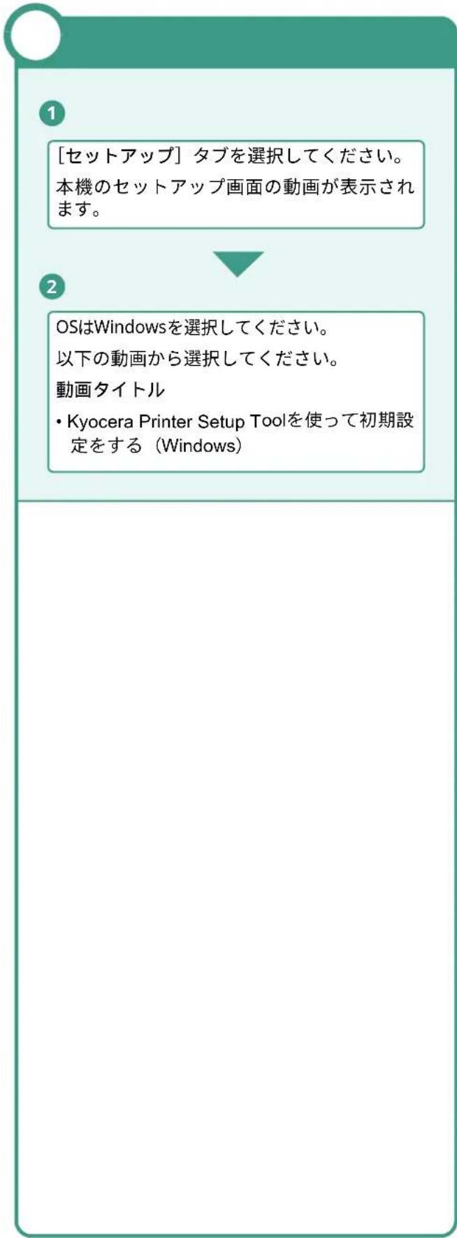 [セットアップ] タブを選択してください。 本機のセットアップ画面の動画が表示されます。 OSはWindowsを選択してください。 以下の動画から選択してください。 動画タイトル • Kyocera Printer Setup Toolを使って初期設定をする（Windows）