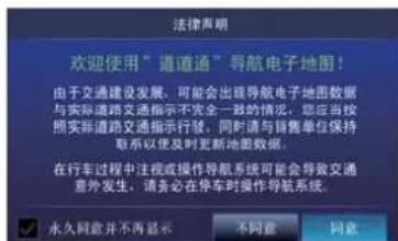 法律声明 欢迎使用“通道通”导航电子地图！ 由于交通建设发展，可能会出现导航电子地图数据 与实际道路交通指示不完全一致的情况，您应当按 照实际道路交通指示行驶，同时请与销售单位保持 联系以便及时更新地图数据。 在行车过程中注视或操作导航系统可能会导致交通 意外发生，请务必在停车时操作导航系统。 永久同意并不再显示 不同意 同意