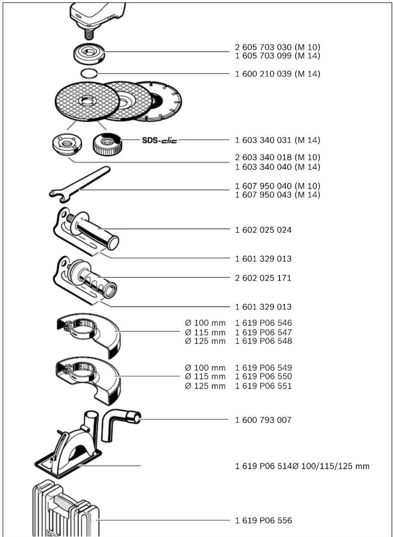 2 605 703 030 (M 10) 1 605 703 099 (M 14) 1 600 210 039 (M 14) SDS-clic 1 603 340 031 (M 14) 2 603 340 018 (M 10) 1 603 340 040 (M 14) 1 607 950 040 (M 10) 1 607 950 043 (M 14) 1 602 025 024 1 601 329 013 2 602 025 171 1 601 329 013 Ø 100 mm Ø 115 mm Ø 125 mm 1 619 P06 546 1 619 P06 547 1 619 P06 548 Ø 100 mm Ø 115 mm Ø 125 mm 1 619 P06 549 1 619 P06 550 1 619 P06 551 1 600 793 007 1 619 P06 514Ø 100/115/125 mm 1 619 P06 556