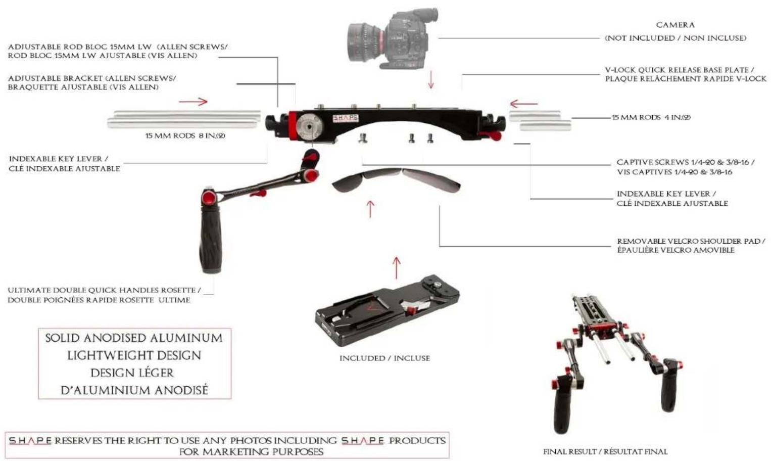 CAMERA (NOT INCLUDED / NON INCLUSE) ADJUSTABLE ROD BLOC 15MM LW (ALLEN SCREWS/ ROD BLOC 15MM LW AJUSTABLE (VIS ALLEN) ADJUSTABLE BRACKET (ALLEN SCREWS/ BRAQUETTE AJUSTABLE (VIS ALLEN) 15 MM RODS 8 IN.(2) INDEXABLE KEY LEVER / CLÉ INDEXABLE AJUSTABLE CAPTIVE SCREWS 1/4-20 & 3/8-16 / VIS CAPTIVES 1/4-20 & 3/8-16 INDEXABLE KEY LEVER / CLÉ INDEXABLE AJUSTABLE REMovable VELCRO SHOULDER PAD / ÉPAULIÈRE VELCRO AMOVIBLE ULTIMATE DOUBLE QUICK HANDLES ROSETTE / DOUBLE POIGNÉES RAPIDE ROSETTE ULTIME INCLUDED / INCLUSE FINAL RESULT / RÉSULTAT FINAL SOLID ANODISED ALUMINUM LIGHTWEIGHT DESIGN DESIGN LÉGER D'ALUMINIUM ANODISÉ SHAPE RESERVES THE RIGHT TO USE ANY PHOTOS INCLUDING SHAPE PRODUCTS FOR MARKETING PURPOSES