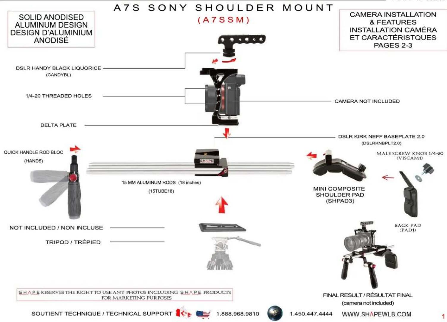 A7S SONY SHOULDER MOUNT (A7SSM) SOLID ANODISED ALUMINUM DESIGN DESIGN D'ALUMINIUM ANODISE DSLR HANDY BLACK LIQUORICE (CANDYBL) 1/4-20 THREADED HOLES CAMERA NOT INCLUDED DELTA PLATE DSLR KIRK NEFF BASEPLATE 2.0 (DSLRKNBPLT2.0) QUICK HANDLE ROD BLOC (HAND5) 15 MM ALUMINUM RODS (18 inches) (15TUBE18) MINI COMPOSITE SHOULDER PAD (SHPAD3) MALE SCREW KNOB 1/4-20 (VISCAM1) NOT INCLUDED / NON INCLUSE TRIPOD / TRÉPIED BACK PAD (PAD1) FINAL RESULT / RÉSULTAT FINAL (camera not included) SHAPE RESERVES THE RIGHT TO USE ANY PHOTOS INCLUDING SHAPE PRODUCTS FOR MARKETING PURPOSES SOUTIENT TECHNIQUE / TECHNICAL SUPPORT 1.888.968.9810 1.450.447.4444 WWW.SHAPEWLB.COM