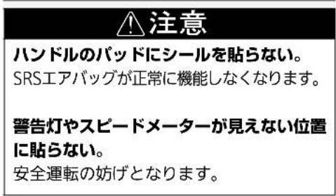 注意 ハンドルのパッドにシールを貼らない。 SRSエアバッグが正常に機能しなくなります。 警告灯やスピードメーターが見えない位置に貼らない。 安全運転の妨げとなります。