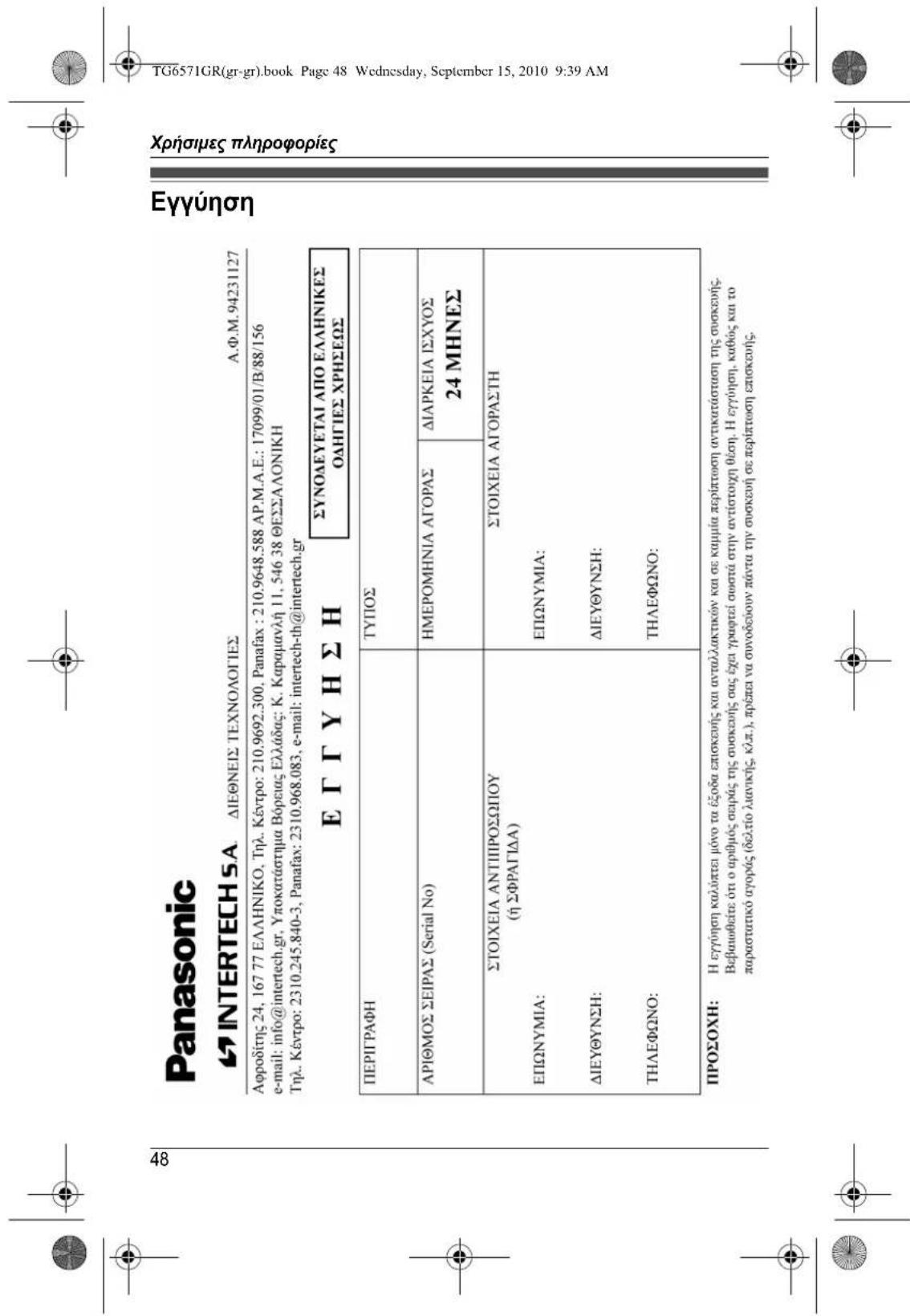 Panasonic INTERTECH S.A. ΔΙΕΘΝΕΙΣ ΤΕΧΝΟΛΟΓΙΕΣ A.Φ.M.94231127 Αφροδίτης 24, 167 77 ΕΛΛΗΝΙΚΟ, Τηλ. Κέντρο: 210.9692.300, Panafax : 210.9648.588 AP.M.A.E.: 17099/01/B/88/156 e-mail: info@intertech.gr, Υποκατάστημα Βόρειας Ελλάδας: K. Καραμανλή 11, 546 38 ΘΕΣΣΑΛΟΝΙΚΗ Τηλ. Κέντρο: 2310.245.840-3, Panafax: 2310.968.083, e-mail: intertech-th@intertech.gr Ε Γ ΓΥ Η ΣΗ ΣΥΝΟΔΕΥΕΤΑΙ ΑΠΟ ΕΛΛΗΝΙΚΕΣ ΟΔΗΓΙΕΣ ΧΡΗΣΕΩΣ ΠΕΡΙΓΡΑΦΗ ΤΥΠΟΣ ΑΡΙΘΜΟΣ ΣΕΙΡΑΣ (Serial No) ΗΜΕΡΟΜΗΝΙΑ ΑΓΟΡΑΣ ΔΙΑΡΚΕΙΑ ΙΣΧΥΟΣ 24 ΜΗΝΕΣ ΣΤΟΙΧΕΙΑ ΑΝΤΙΠΡΟΣΩΠΙΟΥ (ή ΣΦΡΑΓΙΔΑ) ΣΤΟΙΧΕΙΑ ΑΓΟΡΑΣΤΗ ΕΠΩΝΥΜΙΑ: ΕΠΩΝΥΜΙΑ: ΔΙΕΥΘΥΝΣΗ: ΔΙΕΥΘΥΝΣΗ: ΤΗΛΕΦΩΝΟ: ΤΗΛΕΦΩΝΟ: ΠΡΟΣΟΧΗ: Η εγγύηση καλύπτει μόνο τα έξοδα επισκευής και ανταλλακτικών και σε καμμία περίπτωση αντικατάσταση της συσκευής. Βεβαιωθείτε ότι ο αριθμός σειράς της συσκευής σας έχει γρωφτεί σωστά στην αντίστοιχη θέση. Η εγγύηση, καθώς και το παραστατικό αγοράς (δελτίο λιανικής, κλπ.), πρέπει να συνοδεύουν πάντα την συσκευή σε περίπτωση επισκευής.