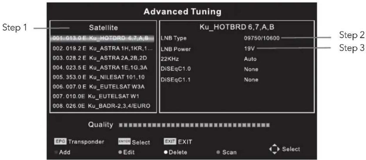 Advanced Tuning Step 1 —— Satellite —— Ku_HOTBRD 6.7,A,B 001.013.0 E Ku_HOTORD 6.7,A,B 002.019.2 E Ku_ASTRA 1H,1KR,1... 003.028.2 E Ku_ASTRA 2A,2B,2D 004.023.5 E Ku_ASTRA 1E,1G,3A 005.353.0 E Ku_NILESAT 101,10 006.007.0 E Ku_EUTELSAT W3A 007.010.0E Ku_EUTELSAT W1 008.026.0E Ku_BADR-2,3,4/EURO Ku_HOTBRD 6.7,A,B LNB Type 09750/10600 LNB Power 19V 22KHz Auto DiSEqC1.0 None DiSEqC1.1 None Quality EPG Transponder ENTER Select EXIT EXIT Add Edit Delete Scan Select Step 2 Step 3