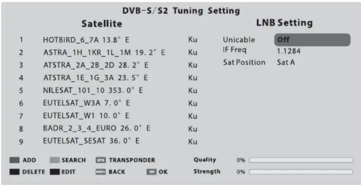DVB-S/S2 Tuning Setting Satellite LNB Setting 1 HOTBIRD_6_7A 13.8° E Ku Unicable Off 2 ASTRA_1H_1KR_1L_1M 19.2° E Ku IF Freq 1.1284 3 ATSTRA_2A_2B_2D 28.2° E Ku Sat Position Sat A 4 ATSTRA_1E_1G_3A 23.5° E Ku 5 NILESAT_101_10 353.0° E Ku 6 EUTELSAT_W3A 7.0° E Ku 7 EUTELSAT_W1 10.0° E Ku 8 BADR_2_3_4_EURO 26.0° E Ku 9 EUTELSAT_SESAT 36.0° E Ku ADD SEARCH EPS TRANSPONDER Quality 0% DELETE EDIT MENU BACK OK OK Strength 0%
