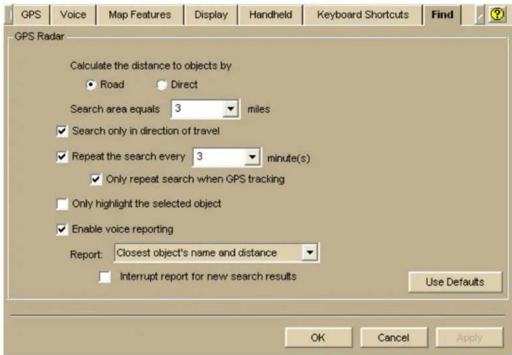 GPS Voice Map Features Display Handheld Keyboard Shortcuts Find GPS Radar Calculate the distance to objects by Road Direct Search area equals 3 miles ✓ Search only in direction of travel ✓ Repeat the search every 3 minute(s) ✓ Only repeat search when GPS tracking Only highlight the selected object ✓ Enable voice reporting Report: Closest object's name and distance Interrupt report for new search results Use Defaults OK Cancel Apply