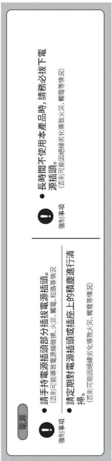 電源 ! 強制事項 請手持電源插頭部分插拔電源插頭。 (否則可能導致電源線破損、火災、觸電、短路等情況) 請定期對電源插頭或插座上的積塵進行清掃。 (否則可能因絕緣劣化導致火災、觸電等情況) 長時間不使用本產品時,請務必拔下電源插頭。 強制事項 (否則可能因絕緣劣化導致火災、觸電等情況)