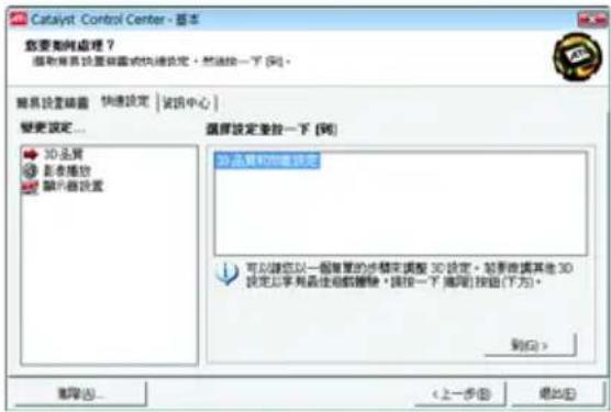 Catalyst Control Center - 基本 您要如何处理？ 提供所有设置并设置或快捷设定。然后按一下 [列]。 联系设置磁盘 快速设定 | 试讯中心 | 变更设定... 3D品质 影音播放 媒体器设置 选择设定更改一下 [列] 3D品质和信息设定 可以按您以一個重复的步驟來調整 3D設定。如果被提供其他 3D 設定上序列最佳超值轉移 * 播住一下 离用 [按钮 (下方)。 到 (Q) > 删除 (R)... < 上一步 (B) 确定 (E)