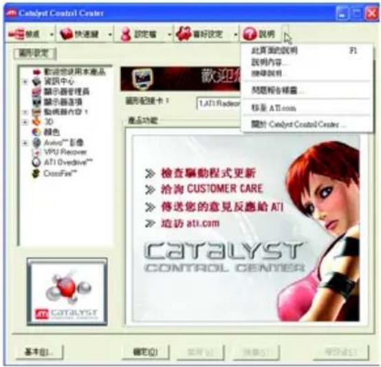 Catalyst Control Center 說明 快速驅 設定 看好設定 說明 圖形設定 歡迎您使用本產品 資訊中心 顯示器管理器 顯示器选项 動機器內容 1 3D 顏色 Avivo™ 影像 VPU Recovery ATI Overdrive™ CrossFire™ 歡迎您使用本產品 資訊中心 顯示器管理器 顯示器选项 動機器內容 1 3D 顏色 Avivo™ 影像 VPU Recovery ATI Overdrive™ CrossFire™ 產品功能 此頁面的說明 F1 說明內容... 說明說明 問題報告標籤... 移至 ATI.com 關於 Catalyst Control Center... ➢ 檢查驅動程式更新 ➢ 治淘 CUSTOMER CARE ➢ 傳送您的意見反應給 ATI ➢ 造访 ATI.com CATALYST CONTROL CENTER 基本(B)... 確定(O) 幫助(H) 幫助(F) 幫助(K)