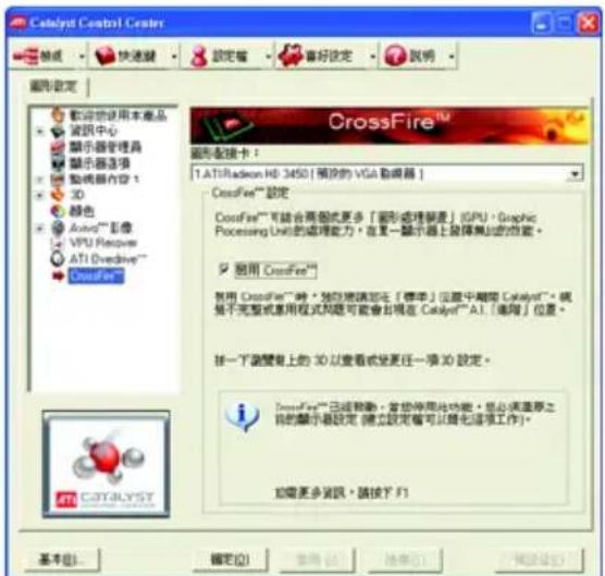 Catalyst Control Center 設定 確定 取消 說明 圖形設定 歡迎您使用本產品 資訊中心 顯示器管理器 顯示器选项 動機器內容 1 3D 顏色 AutoTM 彩像 VPU Receiver ATI Overdrive™ CrossFire™ 圖形配換卡： 1. ATI Radeon HD 3450 [預設的 VGA 配線器 ] CrossFire™ 設定 CrossFire™ 可能合兩個或更多「圖形處理需要」(GPU)、Graphic Processing Unit 的處理能力，在某一顯示器上選擇無線的功能。 適用 CrossFire™ 就用 CrossFire™ 時。如您將請加入「標準」位置中刪除 Catalyst™。我們不完整或應用程式問題可能會在現在 Catalyst® A1.「適用」位置。 按一下調整上的 3D 以查看或更任一項 3D 設定。 CrossFire™ 已經自動，避免停用此功能。您必須注意之目的顯示器設定（僅於設定前可以變化這項工作）。 如需更多資訊，請按下 F1 基本(B) 確定(O) 取消(C) 幫助(H) 取消(U) 確定(O)