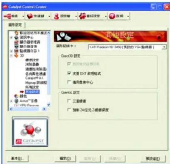 Catalyst Control Center 設定 快速鍵 設定 音好設定 說明 圖形設定 • 載源認定用不動式 • 電活中心 • 显示器管理器 • 显示器选项 • 動視器內容 1 3D • 燃能設定 • 消除重複 • 適度性消除混 • 各向具性通道 Catalyst AI Mqmap 路線程 所有設定 • 其他設定 顏色 Audio™ 影像 2G VPU Provoer 其他設定 圖形紀錄卡： 1.Aft RadeonVR 3450 [預設的 VGA 輸視器] Deco3D 誫定 □ 保留時序並採用圖例 □ 完置 DXT 改理格式 □ 描用像素中心 OpenGL 誫定 □ 三連緩密 □ 強制 24 位元 2 碰塞深度 CATALYST 基本(B)... 確定(O) 取消(C) 換算(R) 預設選(E)