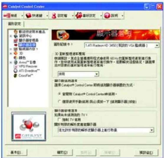 Catalyst Control Center 設定 確定 說明 圖形設定 顯示物使用本產品 資訊中心 顯示器管理器 顯示器通用 顯示器內容 3D 顏色 Avid®影像 VPU Receiver ATI Overdrive™ CrossFire™ 顯示器選舉 圖形配置卡： 1.ATI RadeonID 3450 [預設的 VGA 動視器] 3D 要新整理速率複写 根據模板，某些全體基準程式會使用 60 Hz 的重新整理速率進行操作，並非使用本區重新整理速率進行操作。若要解決這個情況，請選擇您所要求的重新整理速率進行程序。 停用 顯示器值測器有 選擇 Catalyst® Control Center 項將值測顯示器裝置的方式： ● 當變器 Catalyst® Control Center時值測。 ○ 僅限使用手動值測（我必須按一下「值測顯示器」檢出） 顯示器管理進算 如果尚未值測測的 TV： □ 強制 TV 直測 關於有限的解析度產數顯示器 但允許於有限的解析度顯示器上進行取量 基本(B)... 確定(O) 取消(C) 預設(P) 預設(E)