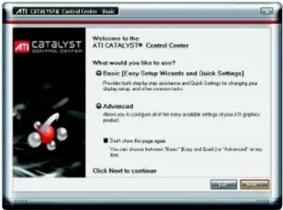 ATI CATALYST® Control Center - Basic Welcome to the ATI CATALYST® Control Center What would you like to use? ● Basic [Easy Setup Wizards and Quick Settings] Provider both step-by-step assistance and Quick Settings for changing your display setup, and other comments. ● Advanced Allow you to configure all of the many available settings of your ATI graphics product. ■ Don't show this page ago. "You can choose between "Basic" [Easy and Quick] or "Advanced" at any line. Click Next to continue