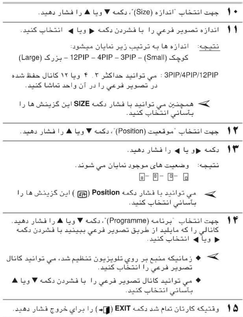 چهت انتخاب "اندازه" (Size) , دکمه▼ ويا ▲ را فشار دهید. ۱۰ اندازه تصویر فرعی را با فشردن دکمه ▲ ويا ۱۱ نتيچه: اندازه ها به ترتيب زیر نمايان میشود: (Large) - 12PIP - 4PIP - 3PIP - (Small) کوچک می توانید حداکثر ۴ ويا ۱۲ کانال حفظ شده در تصویر فرعی را در آن واحد تماشا کنید. SIZE همچنین می توانید با فشار دکمه بآساني انتخاب کنید. ۱۲ چهت انتخاب "موقعت" (Position) , دکمه▼ ويا ▲ را فشار دهید. دکمه ▲ ويا ▲ را فشار دهید. نتيچه: ضععت های موجود نمايان می شوند. ☐- ☐- ☐- ☐ ( ) Position ( ) Position ( ) Position ( ) بآساني انتخاب کنید. ۱۳ چهت انتخاب "برنامه" (Programme) , دکمه▼ ويا ▲ را فشار دهید. کانالی را که مایلید از طريق تصویر فرعی ببینید با فشردن دکمه ويا ▲ انتخاب کنید. ۱۴ زمانیکه منبع بر روي تلویزیون تنظیم شد، می توانید کانال تصویر فرعی را انتخاب کنید. ★ می توانید کانال تصویر فرعی را با فشردن دکمه▼ ويا بآساني انتخاب کنید. ۱۵ وقتیکه کارتان تمام شد دکمه ( ) EXIT ( ) EXIT ( ) را براي خروج فشار دهید.
