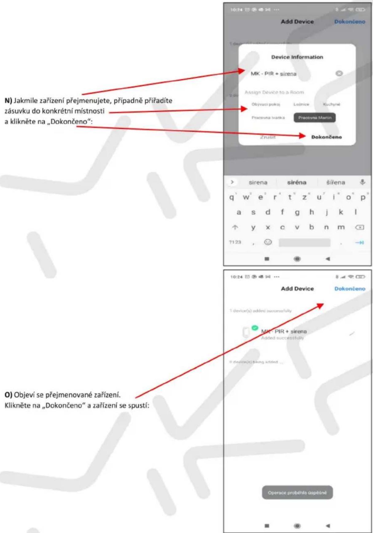 N) Jakmile zařízení přejmenujete, případně příradíte zásuvku do konkrétní místnosti a klikněte na „Dokončeno“: Device Information MK - PIR + sirena Assign Device to a Room Objyvaci pokoj Ležnice Kuchyné Pracovna Ivatka Pracovna Martin Zrušit Dokončeno sirena sirena šířena q'w²e²r⁴t"z"u"i"o"p" a s d f g h j k l y x c v b n m 7123 . O) Objeví se přejmenované zařízení. Klikněte na „Dokončeno“ a zařízení se spustí: Add Device Dokončeno 1 device(s) added successfully MK - PIR + sirena Added successfully 0 device(s) being added ... Operace proběhla úspěšné