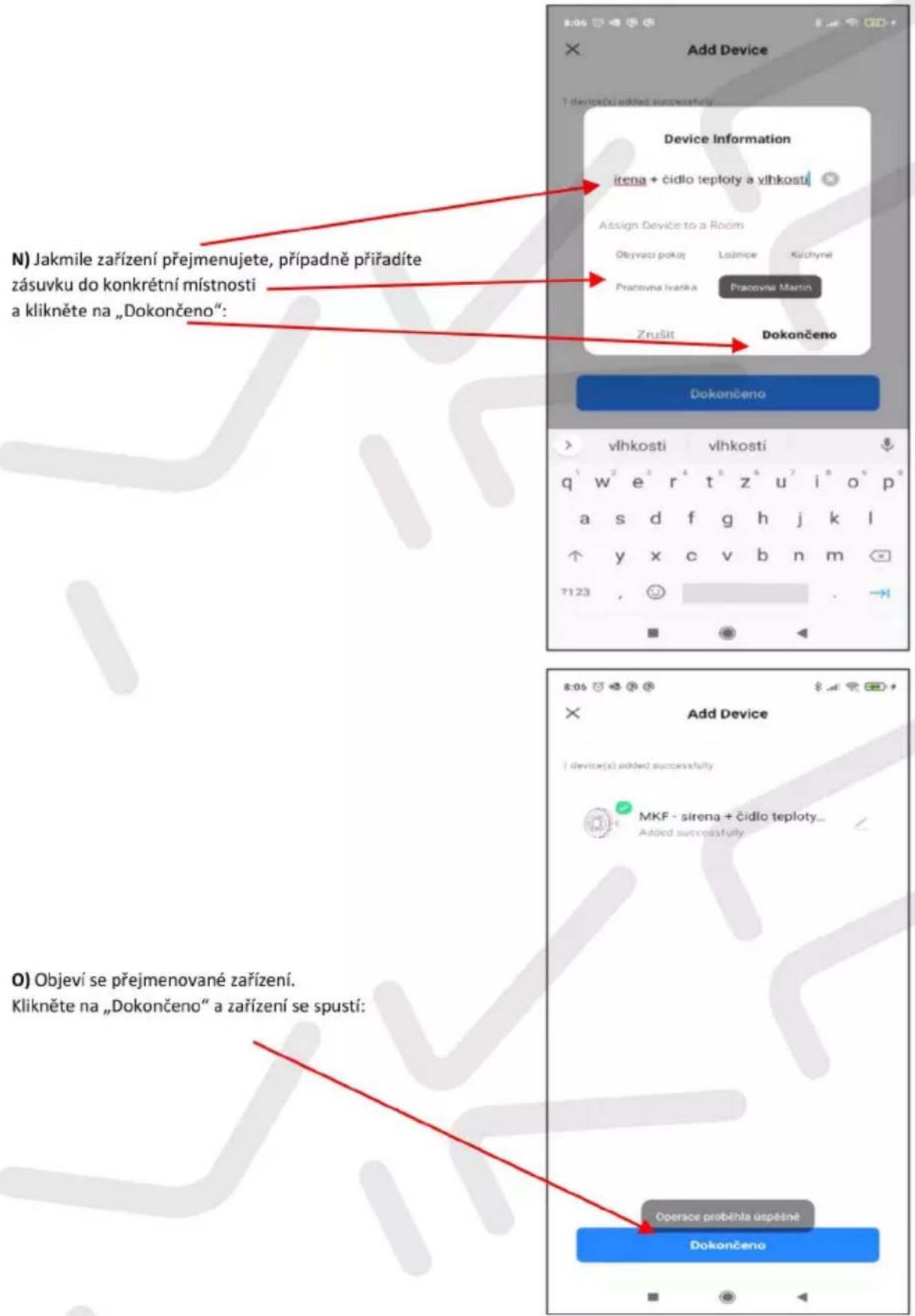 N) Jakmile zařízení přejmenujete, případně příradíte zásuvku do konkrétní místnosti a klikněte na „Dokončeno“: Device Information itena + čidlo teploty a vlhkosti Assign Device to a Room Obyvaci pokaj Latnice Kichyni Pracovna Ivanka Pracovna Martin Zrušit Dokončeno Dokončeno vlhkosti vlhkosti q¹ w² e³ r⁴ t⁵ z⁶ u⁷ i⁸ o⁹ p⁹ a s d f g h j k l ↑ y x c v b n m 7123 , 😊 8:06 Add Device I device(s) added successfully MKF - sirena + čidlo teploty... Added successfully O) Objeví se přejmenované zařízení. Klikněte na „Dokončeno“ a zařízení se spustí: Operace proběhla uspěsně Dokončeno