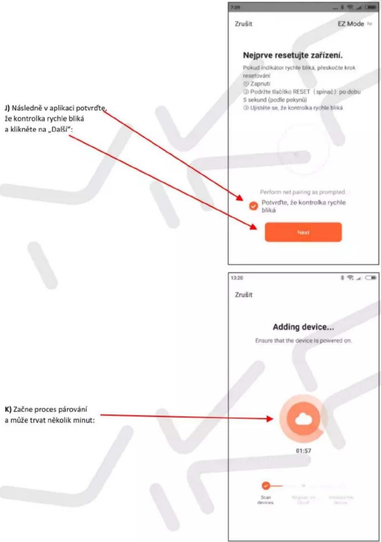 Zrušit EZ Mode Nejprve resetujte zařízení. Pokud indikátor rychle bliká, přeskočte krok resetování ① Zapnutí ② Podržte tlačitko RESET (spinač) po dobu 5 sekund (podle pokynů) ③ Ujistěte se, že kontrolka rychle bliká Perform net pairing as prompted. Potvrďte, že kontrolka rychle bliká Next 13:20 Zrušit Adding device... Ensure that the device is powered on. K) Začne proces párování a může trvat několik minut: 01:57 Scan devices Regizen on Cloud Initulize the device