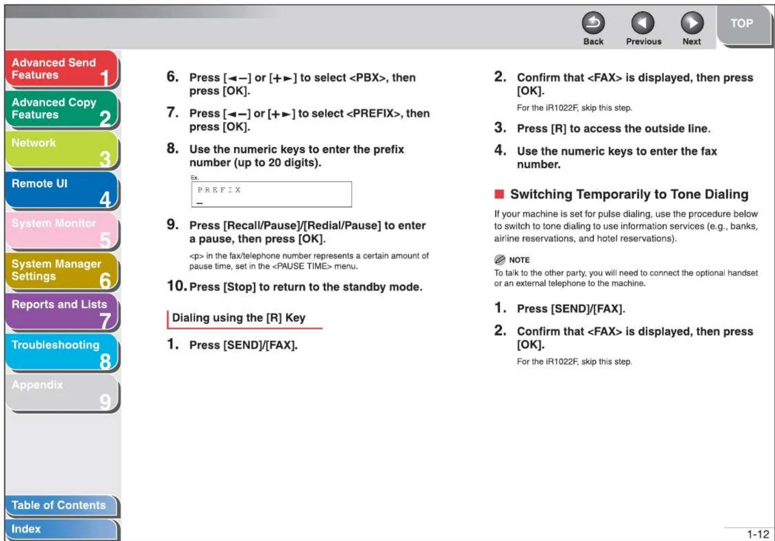 Advanced Send Features Advanced Copy Features Network Remote UI System Monitor System Manager Settings Reports and Lists Troubleshooting Appendix Table of Contents Index 6. Press [◀-] or [+▶] to select , then press [OK]. 7. Press [◀-] or [+▶] to select , then press [OK]. 8. Use the numeric keys to enter the prefix number (up to 20 digits). Ex. PREFIX 9. Press [Recall/Pause]/[Redial/Pause] to enter a pause, then press [OK]. in the fax/telephone number represents a certain amount of pause time, set in the menu. 10. Press [Stop] to return to the standby mode. Dialing using the [R] Key 1. Press [SEND]/[FAX]. 2. Confirm that is displayed, then press [OK]. For the iR1022F, skip this step. 3. Press [R] to access the outside line. 4. Use the numeric keys to enter the fax number. ■ Switching Temporarily to Tone Dialing If your machine is set for pulse dialing, use the procedure below to switch to tone dialing to use information services (e.g., banks, airline reservations, and hotel reservations). NOTE To talk to the other party, you will need to connect the optional handset or an external telephone to the machine. 1. Press [SEND]/[FAX]. 2. Confirm that is displayed, then press [OK]. For the iR1022F, skip this step. 1-12
