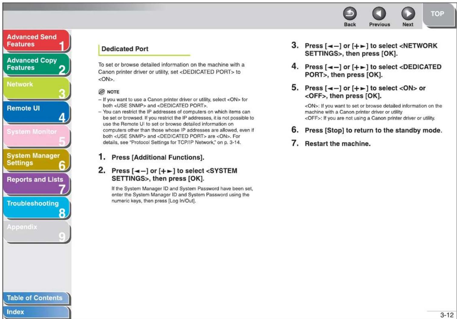 Advanced Send Features Advanced Copy Features Network Remote UI System Monitor System Manager Settings Reports and Lists Troubleshooting Appendix Table of Contents Index Dedicated Port To set or browse detailed information on the machine with a Canon printer driver or utility, set to . NOTE - If you want to use a Canon printer driver or utility, select for both and . - You can restrict the IP addresses of computers on which items can be set or browsed. If you restrict the IP addresses, it is not possible to use the Remote UI to set or browse detailed information on computers other than those whose IP addresses are allowed, even if both and are . For details, see "Protocol Settings for TCP/IP Network," on p. 3-14. 1. Press [Additional Functions]. 2. Press [◀−] or [+▶] to select , then press [OK]. If the System Manager ID and System Password have been set, enter the System Manager ID and System Password using the numeric keys, then press [Log In/Out]. 3. Press [◀−] or [+▶] to select , then press [OK]. 4. Press [◀−] or [+▶] to select , then press [OK]. 5. Press [◀−] or [+▶] to select or , then press [OK]. : If you want to set or browse detailed information on the machine with a Canon printer driver or utility : If you are not using a Canon printer driver or utility. 6. Press [Stop] to return to the standby mode. 7. Restart the machine.