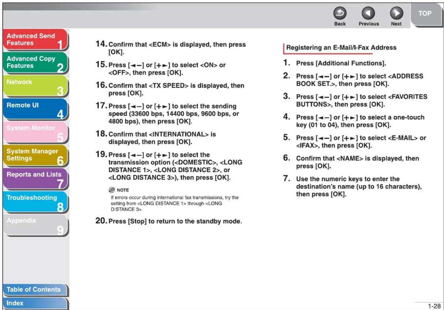 Advanced Send Features 1 Advanced Copy Features 2 Network 3 Remote UI 4 System Monitor 5 System Manager Settings 6 Reports and Lists 7 Troubleshooting 8 Appendix 9 Table of Contents Index 14. Confirm that is displayed, then press [OK]. 15. Press [◀−] or [+▶] to select or , then press [OK]. 16. Confirm that is displayed, then press [OK]. 17. Press [◀−] or [+▶] to select the sending speed (33600 bps, 14400 bps, 9600 bps, or 4800 bps), then press [OK]. 18. Confirm that is displayed, then press [OK]. 19. Press [◀−] or [+▶] to select the transmission option (, , , or ), then press [OK]. NOTE If errors occur during international fax transmissions, try the setting from through . 20. Press [Stop] to return to the standby mode. Registering an E-Mail/I-Fax Address 1. Press [Additional Functions]. 2. Press [◀−] or [+▶] to select , then press [OK]. 3. Press [◀−] or [+▶] to select , then press [OK]. 4. Press [◀−] or [+▶] to select a one-touch key (01 to 04), then press [OK]. 5. Press [◀−] or [+▶] to select or , then press [OK]. 6. Confirm that is displayed, then press [OK]. 7. Use the numeric keys to enter the destination's name (up to 16 characters), then press [OK]. 1-28