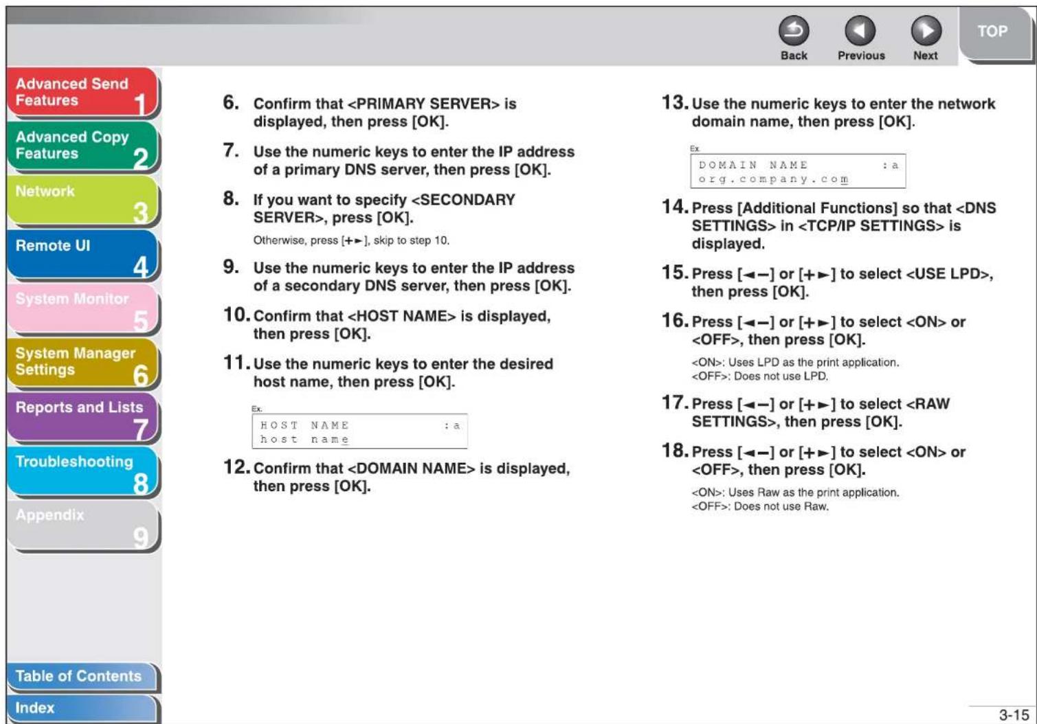 Advanced Send Features 1 Advanced Copy Features 2 Network 3 Remote UI 4 System Monitor 5 System Manager Settings 6 Reports and Lists 7 Troubleshooting 8 Appendix 9 Table of Contents Index 6. Confirm that is displayed, then press [OK]. 7. Use the numeric keys to enter the IP address of a primary DNS server, then press [OK]. 8. If you want to specify , press [OK]. Otherwise, press [+→], skip to step 10. 9. Use the numeric keys to enter the IP address of a secondary DNS server, then press [OK]. 10. Confirm that is displayed, then press [OK]. 11. Use the numeric keys to enter the desired host name, then press [OK]. Ex. HOST NAME : a host name 12. Confirm that is displayed, then press [OK]. 13. Use the numeric keys to enter the network domain name, then press [OK]. Ex DOMAIN NAME : a org.company.com 14. Press [Additional Functions] so that in is displayed. 15. Press [←─] or [+▶] to select , then press [OK]. 16. Press [←─] or [+▶] to select or , then press [OK]. : Uses LPD as the print application. : Does not use LPD. 17. Press [←─] or [+▶] to select , then press [OK]. 18. Press [←─] or [+▶] to select or , then press [OK]. : Uses Raw as the print application. : Does not use Raw. 3-15