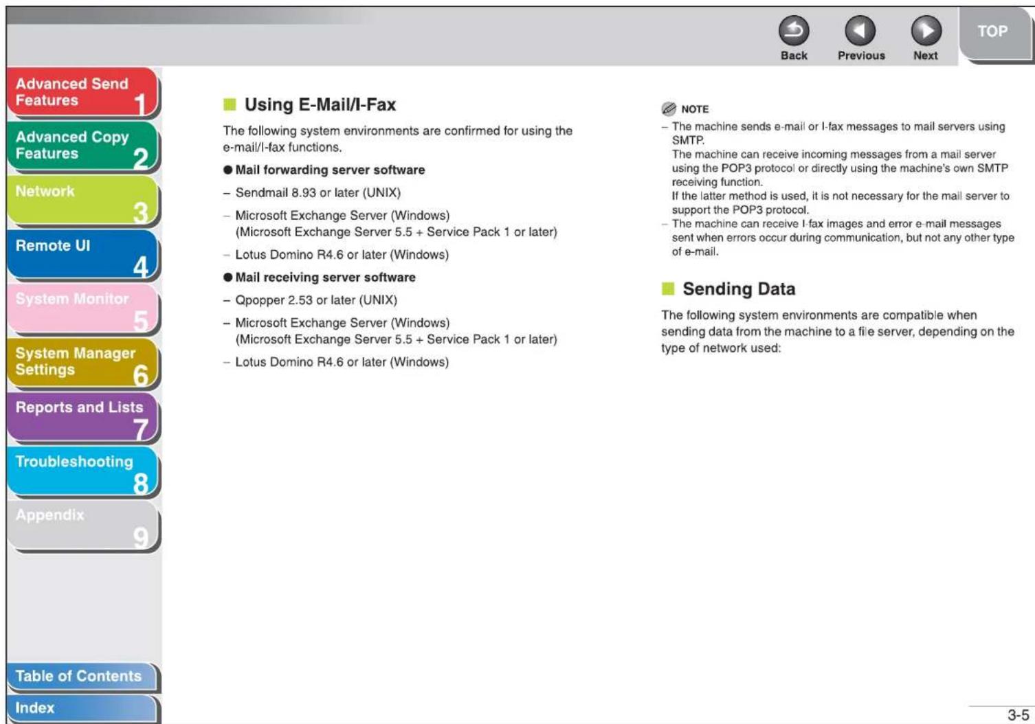 Advanced Send Features 1 Advanced Copy Features 2 Network 3 Remote UI 4 System Monitor 5 System Manager Settings 6 Reports and Lists 7 Troubleshooting 8 Appendix 9 Table of Contents Index Using E-Mail/I-Fax The following system environments are confirmed for using the e-mail/I-fax functions. ● Mail forwarding server software - Sendmail 8.93 or later (UNIX) - Microsoft Exchange Server (Windows) (Microsoft Exchange Server 5.5 + Service Pack 1 or later) - Lotus Domino R4.6 or later (Windows) ● Mail receiving server software - Qpopper 2.53 or later (UNIX) - Microsoft Exchange Server (Windows) (Microsoft Exchange Server 5.5 + Service Pack 1 or later) - Lotus Domino R4.6 or later (Windows) NOTE - The machine sends e-mail or I-fax messages to mail servers using SMTP. The machine can receive incoming messages from a mail server using the POP3 protocol or directly using the machine's own SMTP receiving function. If the latter method is used, it is not necessary for the mail server to support the POP3 protocol. - The machine can receive I-fax images and error e-mail messages sent when errors occur during communication, but not any other type of e-mail. ■ Sending Data The following system environments are compatible when sending data from the machine to a file server, depending on the type of network used: Back Previous Next TOP 3-5