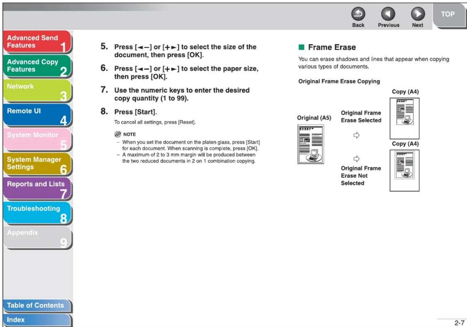 Advanced Send Features Advanced Copy Features Network Remote UI System Monitor System Manager Settings Reports and Lists Troubleshooting Appendix Table of Contents Index 5. Press [◀−] or [+▶] to select the size of the document, then press [OK]. 6. Press [◀−] or [+▶] to select the paper size, then press [OK]. 7. Use the numeric keys to enter the desired copy quantity (1 to 99). 8. Press [Start]. To cancel all settings, press [Reset]. NOTE - When you set the document on the platen glass, press [Start] for each document. When scanning is complete, press [OK]. - A maximum of 2 to 3 mm margin will be produced between the two reduced documents in 2 on 1 combination copying. Frame Erase You can erase shadows and lines that appear when copying various types of documents. Original Frame Erase Copying Copy (A4) Original (A5) Original Frame Erase Selected → → Original Frame Erase Not Selected 2-7