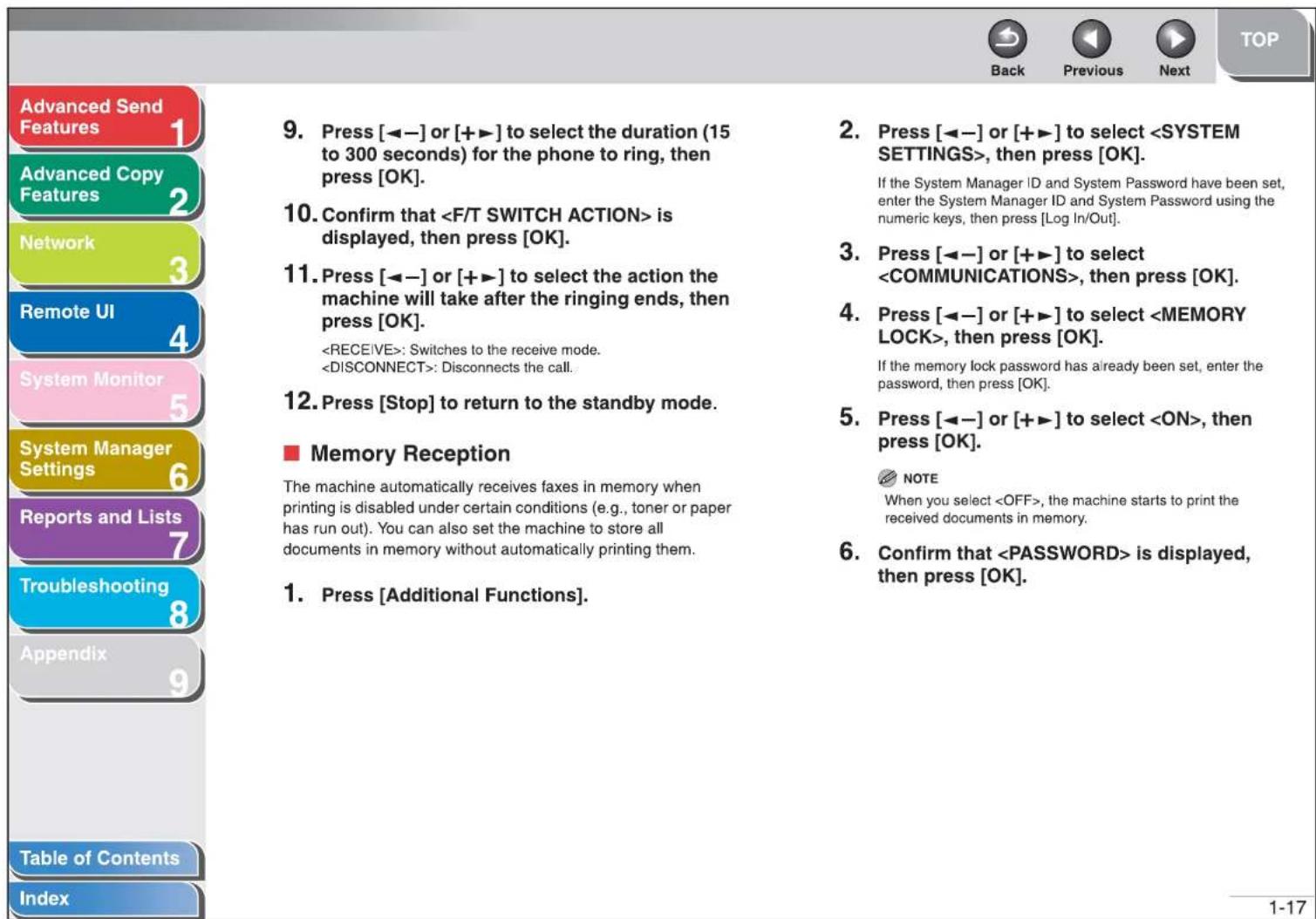 Advanced Send Features 1 Advanced Copy Features 2 Network 3 Remote UI 4 System Monitor 5 System Manager Settings 6 Reports and Lists 7 Troubleshooting 8 Appendix 9 Table of Contents Index 9. Press [◀−] or [+▶] to select the duration (15 to 300 seconds) for the phone to ring, then press [OK]. 10. Confirm that is displayed, then press [OK]. 11. Press [◀−] or [+▶] to select the action the machine will take after the ringing ends, then press [OK]. : Switches to the receive mode. : Disconnects the call. 12. Press [Stop] to return to the standby mode. ■ Memory Reception The machine automatically receives faxes in memory when printing is disabled under certain conditions (e.g., toner or paper has run out). You can also set the machine to store all documents in memory without automatically printing them. 1. Press [Additional Functions]. 2. Press [◀−] or [+▶] to select , then press [OK]. If the System Manager ID and System Password have been set, enter the System Manager ID and System Password using the numeric keys, then press [Log In/Out]. 3. Press [◀−] or [+▶] to select , then press [OK]. 4. Press [◀−] or [+▶] to select , then press [OK]. If the memory lock password has already been set, enter the password, then press [OK]. 5. Press [◀−] or [+▶] to select , then press [OK]. NOTE When you select , the machine starts to print the received documents in memory. 6. Confirm that is displayed, then press [OK]. 1-17